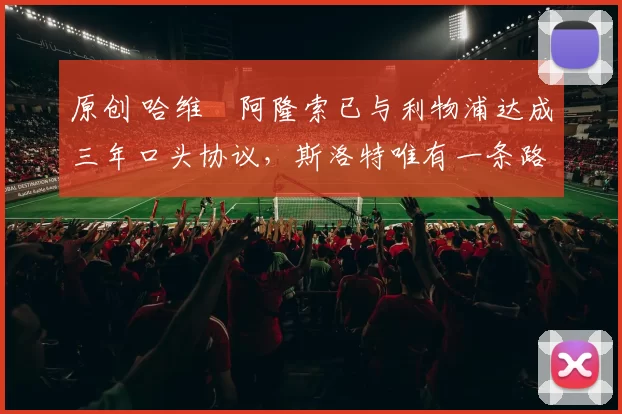 原创 哈维・阿隆索已与利物浦达成三年口头协议，斯洛特唯有一条路可 “翻盘”