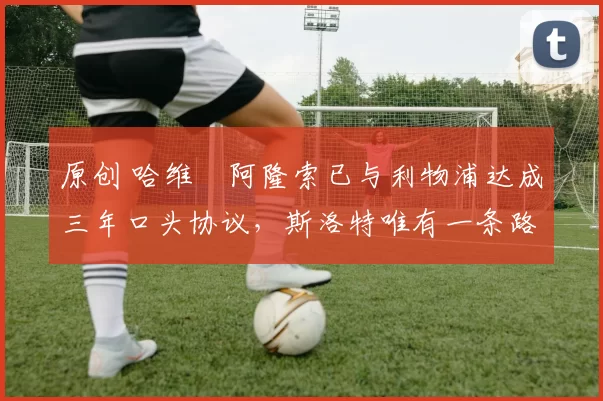 原创 哈维・阿隆索已与利物浦达成三年口头协议，斯洛特唯有一条路可 “翻盘”