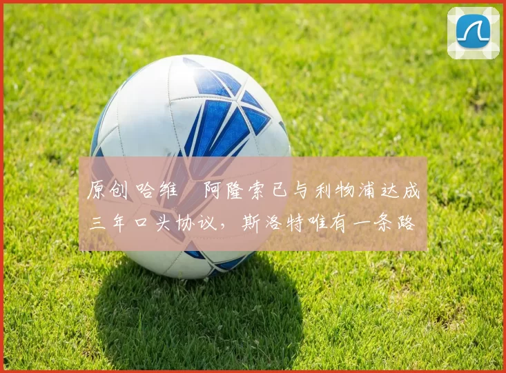 原创 哈维・阿隆索已与利物浦达成三年口头协议，斯洛特唯有一条路可 “翻盘”