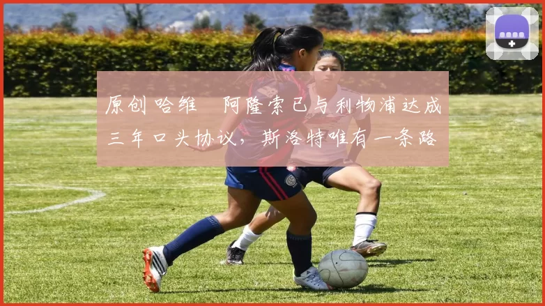 原创 哈维・阿隆索已与利物浦达成三年口头协议，斯洛特唯有一条路可 “翻盘”