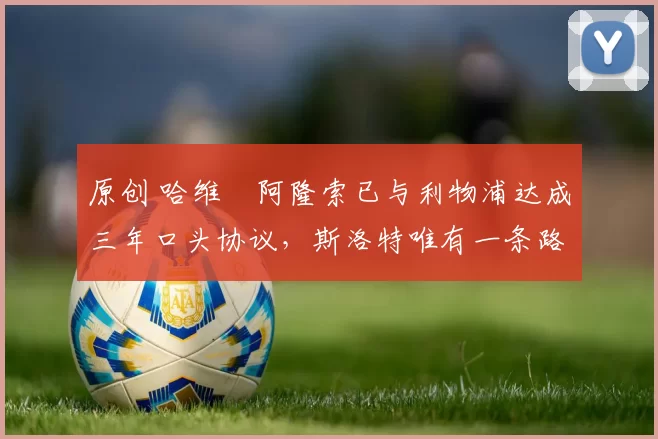 原创 哈维・阿隆索已与利物浦达成三年口头协议，斯洛特唯有一条路可 “翻盘”