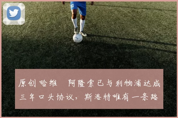 原创 哈维・阿隆索已与利物浦达成三年口头协议，斯洛特唯有一条路可 “翻盘”