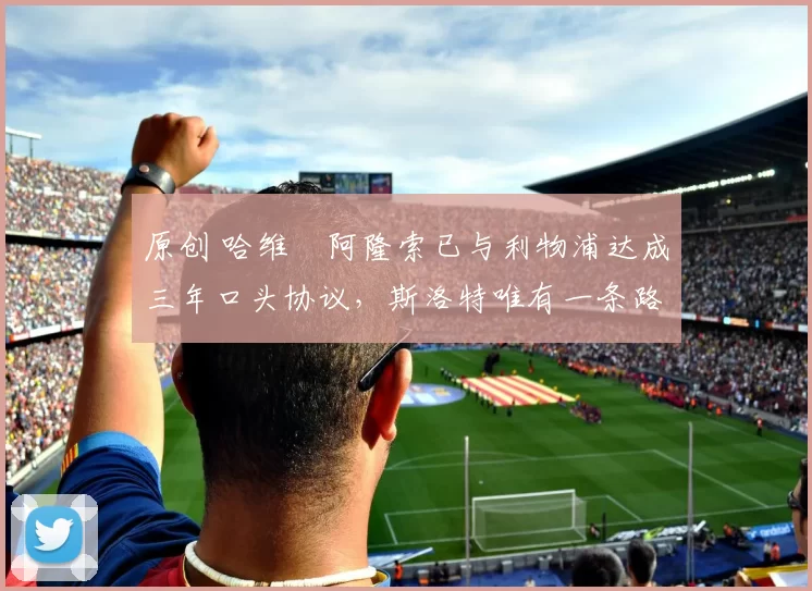 原创 哈维・阿隆索已与利物浦达成三年口头协议，斯洛特唯有一条路可 “翻盘”