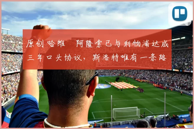 原创 哈维・阿隆索已与利物浦达成三年口头协议，斯洛特唯有一条路可 “翻盘”