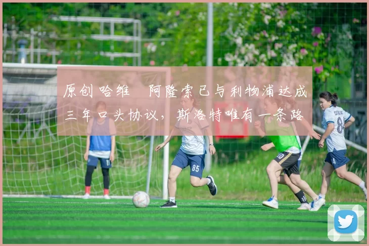 原创 哈维・阿隆索已与利物浦达成三年口头协议，斯洛特唯有一条路可 “翻盘”