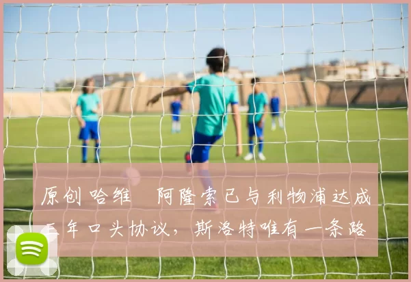 原创 哈维・阿隆索已与利物浦达成三年口头协议，斯洛特唯有一条路可 “翻盘”