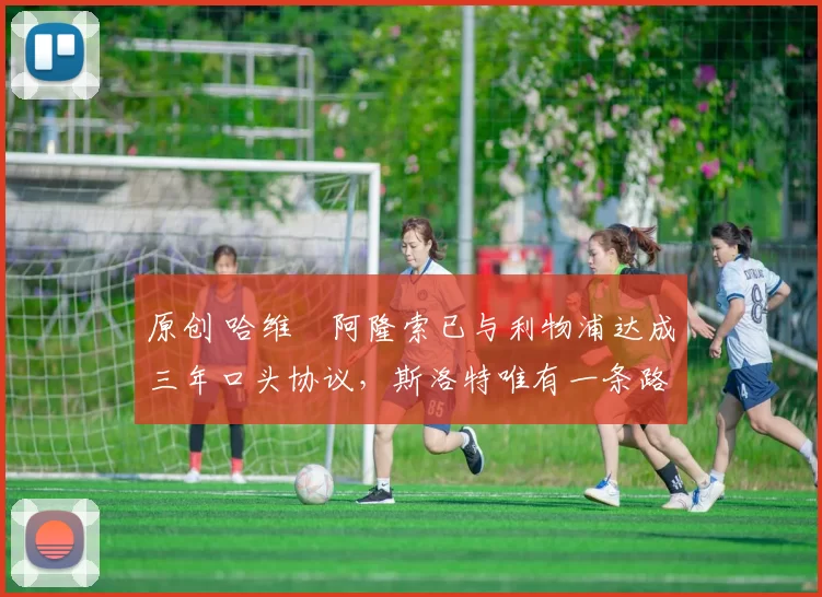 原创 哈维・阿隆索已与利物浦达成三年口头协议，斯洛特唯有一条路可 “翻盘”