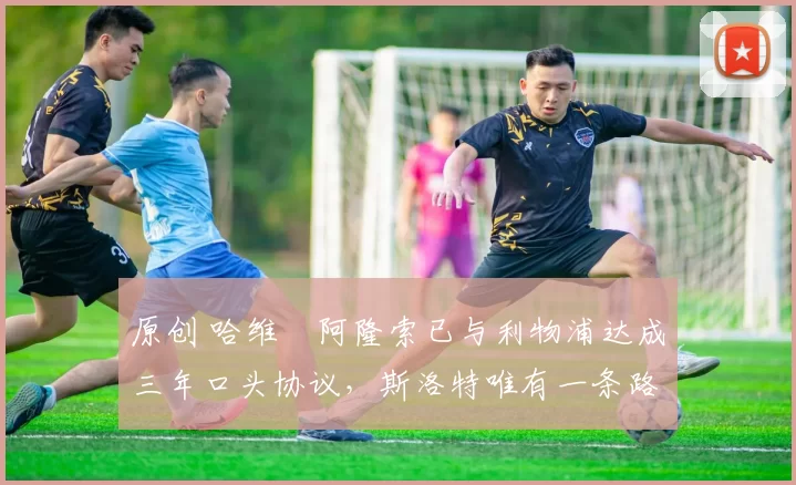 原创 哈维・阿隆索已与利物浦达成三年口头协议，斯洛特唯有一条路可 “翻盘”