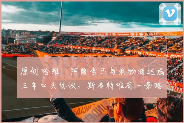 原创 哈维・阿隆索已与利物浦达成三年口头协议，斯洛特唯有一条路可 “翻盘”