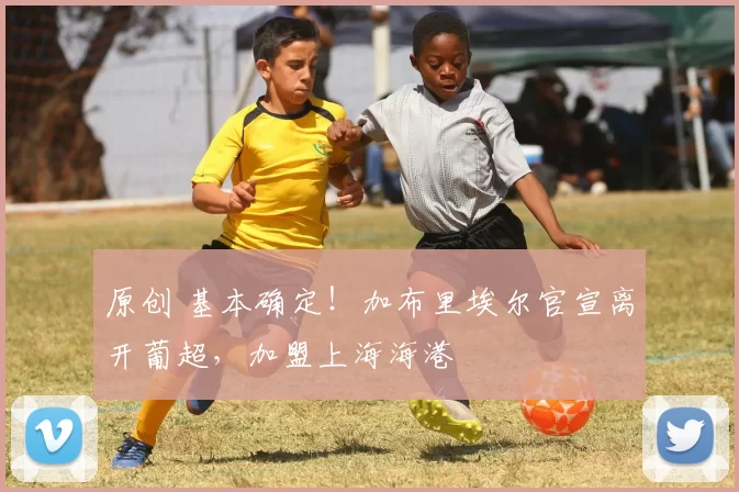 原创 基本确定！加布里埃尔官宣离开葡超，加盟上海海港