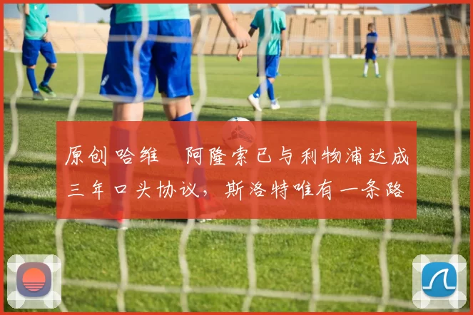 原创 哈维・阿隆索已与利物浦达成三年口头协议，斯洛特唯有一条路可 “翻盘”