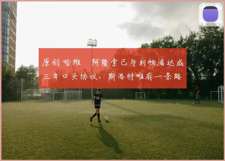 原创 哈维・阿隆索已与利物浦达成三年口头协议，斯洛特唯有一条路可 “翻盘”