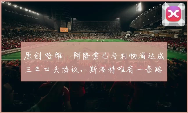 原创 哈维・阿隆索已与利物浦达成三年口头协议，斯洛特唯有一条路可 “翻盘”