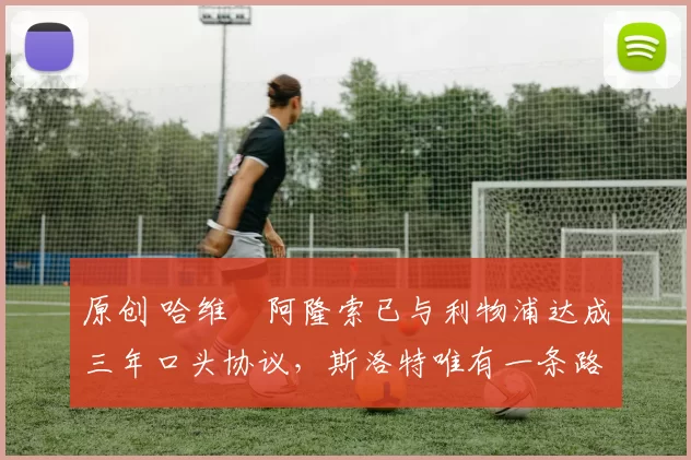 原创 哈维・阿隆索已与利物浦达成三年口头协议，斯洛特唯有一条路可 “翻盘”