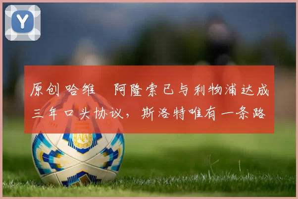 原创 哈维・阿隆索已与利物浦达成三年口头协议，斯洛特唯有一条路可 “翻盘”