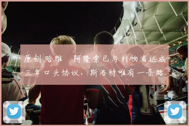 原创 哈维・阿隆索已与利物浦达成三年口头协议，斯洛特唯有一条路可 “翻盘”