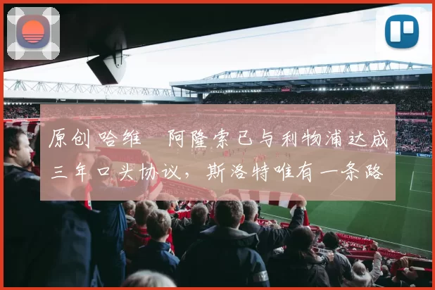 原创 哈维・阿隆索已与利物浦达成三年口头协议，斯洛特唯有一条路可 “翻盘”