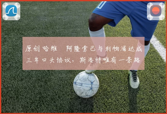 原创 哈维・阿隆索已与利物浦达成三年口头协议，斯洛特唯有一条路可 “翻盘”