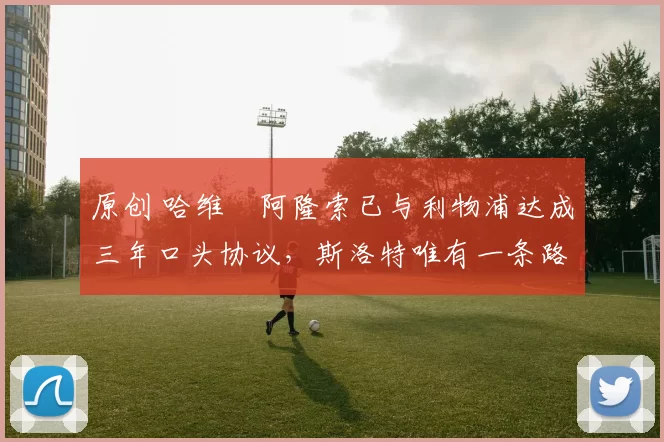 原创 哈维・阿隆索已与利物浦达成三年口头协议，斯洛特唯有一条路可 “翻盘”