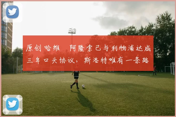 原创 哈维・阿隆索已与利物浦达成三年口头协议，斯洛特唯有一条路可 “翻盘”