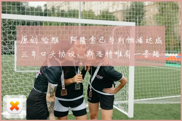 原创 哈维・阿隆索已与利物浦达成三年口头协议，斯洛特唯有一条路可 “翻盘”