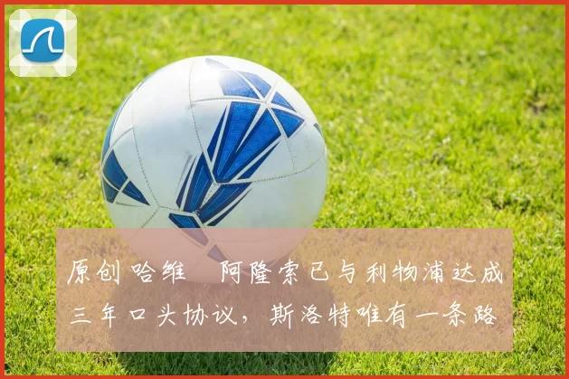 原创 哈维・阿隆索已与利物浦达成三年口头协议，斯洛特唯有一条路可 “翻盘”