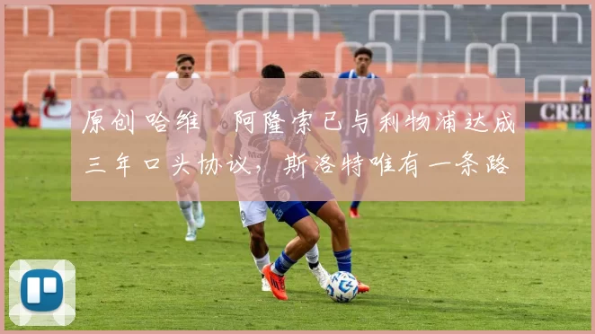 原创 哈维・阿隆索已与利物浦达成三年口头协议，斯洛特唯有一条路可 “翻盘”