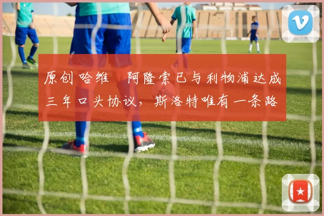 原创 哈维・阿隆索已与利物浦达成三年口头协议，斯洛特唯有一条路可 “翻盘”