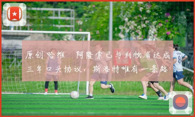 原创 哈维・阿隆索已与利物浦达成三年口头协议，斯洛特唯有一条路可 “翻盘”