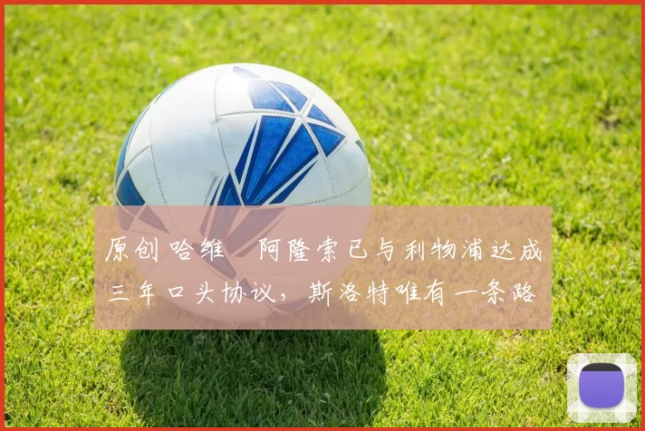 原创 哈维・阿隆索已与利物浦达成三年口头协议，斯洛特唯有一条路可 “翻盘”