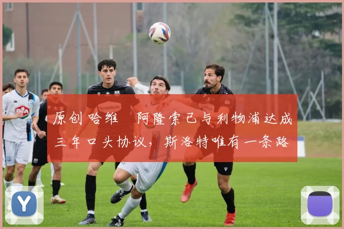 原创 哈维・阿隆索已与利物浦达成三年口头协议，斯洛特唯有一条路可 “翻盘”