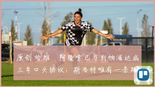 原创 哈维・阿隆索已与利物浦达成三年口头协议，斯洛特唯有一条路可 “翻盘”