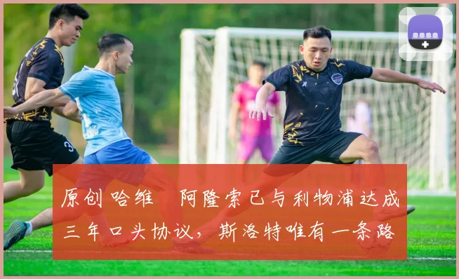 原创 哈维・阿隆索已与利物浦达成三年口头协议，斯洛特唯有一条路可 “翻盘”