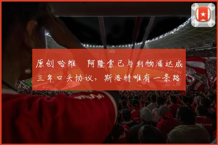 原创 哈维・阿隆索已与利物浦达成三年口头协议，斯洛特唯有一条路可 “翻盘”