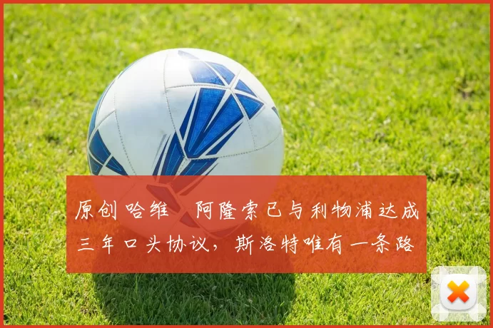 原创 哈维・阿隆索已与利物浦达成三年口头协议，斯洛特唯有一条路可 “翻盘”