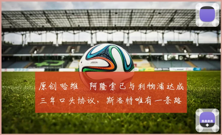 原创 哈维・阿隆索已与利物浦达成三年口头协议，斯洛特唯有一条路可 “翻盘”