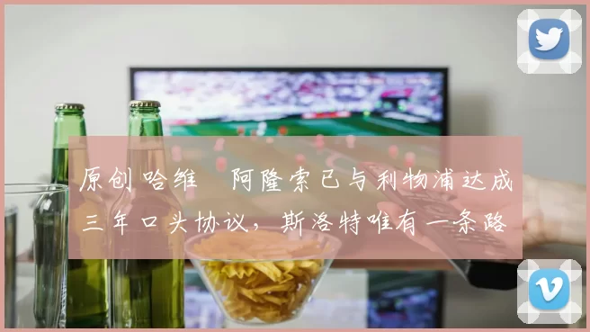 原创 哈维・阿隆索已与利物浦达成三年口头协议，斯洛特唯有一条路可 “翻盘”