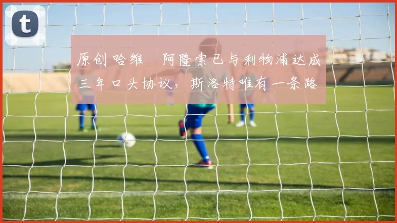 原创 哈维・阿隆索已与利物浦达成三年口头协议，斯洛特唯有一条路可 “翻盘”