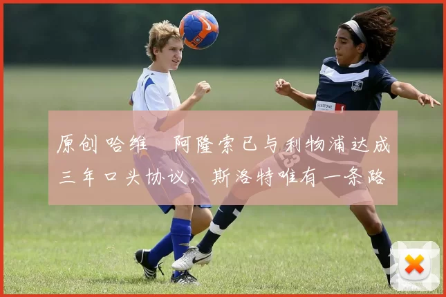 原创 哈维・阿隆索已与利物浦达成三年口头协议，斯洛特唯有一条路可 “翻盘”