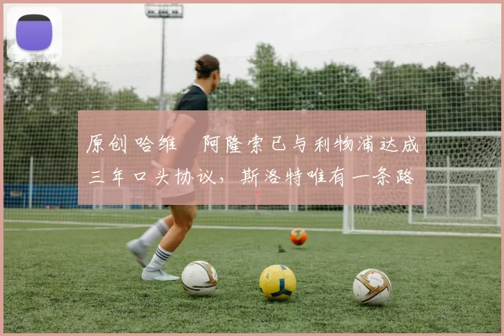 原创 哈维・阿隆索已与利物浦达成三年口头协议，斯洛特唯有一条路可 “翻盘”