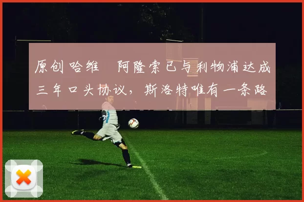 原创 哈维・阿隆索已与利物浦达成三年口头协议，斯洛特唯有一条路可 “翻盘”