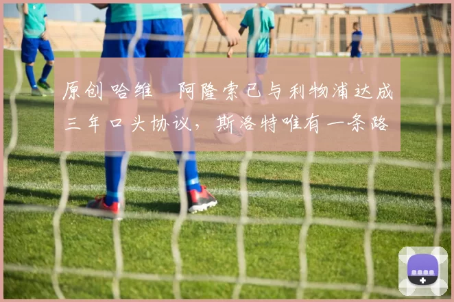 原创 哈维・阿隆索已与利物浦达成三年口头协议，斯洛特唯有一条路可 “翻盘”