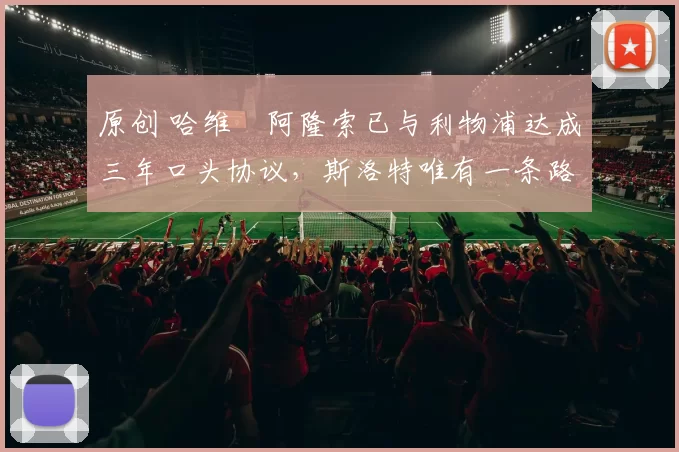 原创 哈维・阿隆索已与利物浦达成三年口头协议，斯洛特唯有一条路可 “翻盘”