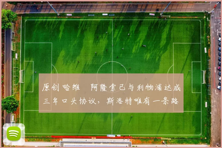 原创 哈维・阿隆索已与利物浦达成三年口头协议，斯洛特唯有一条路可 “翻盘”