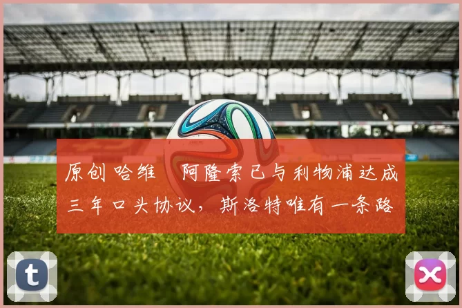 原创 哈维・阿隆索已与利物浦达成三年口头协议，斯洛特唯有一条路可 “翻盘”