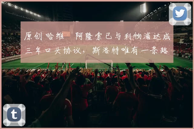 原创 哈维・阿隆索已与利物浦达成三年口头协议，斯洛特唯有一条路可 “翻盘”