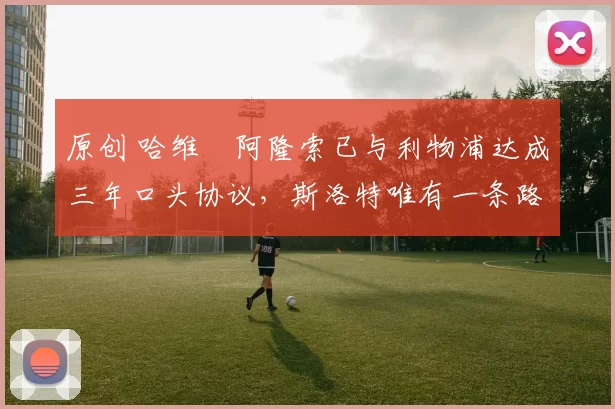 原创 哈维・阿隆索已与利物浦达成三年口头协议，斯洛特唯有一条路可 “翻盘”