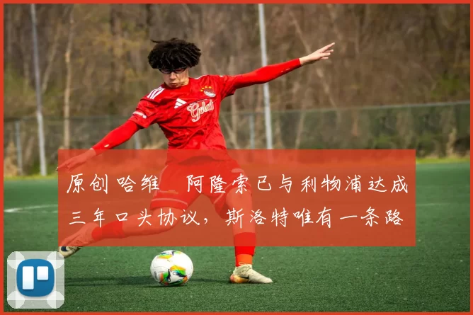 原创 哈维・阿隆索已与利物浦达成三年口头协议，斯洛特唯有一条路可 “翻盘”