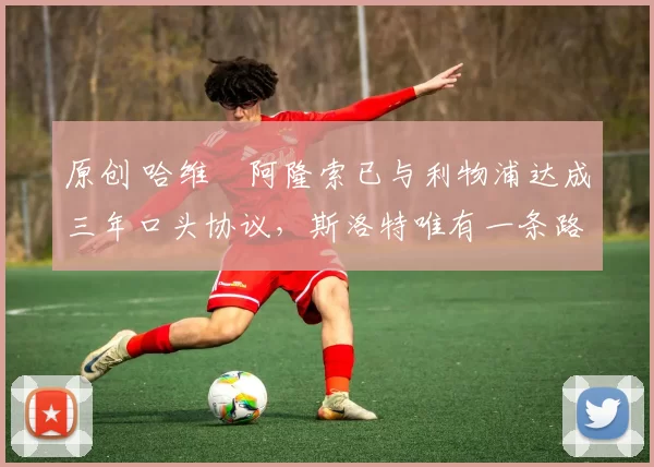 原创 哈维・阿隆索已与利物浦达成三年口头协议，斯洛特唯有一条路可 “翻盘”