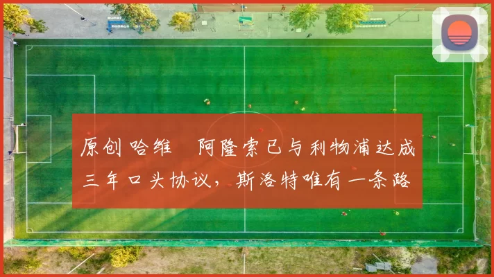 原创 哈维・阿隆索已与利物浦达成三年口头协议，斯洛特唯有一条路可 “翻盘”